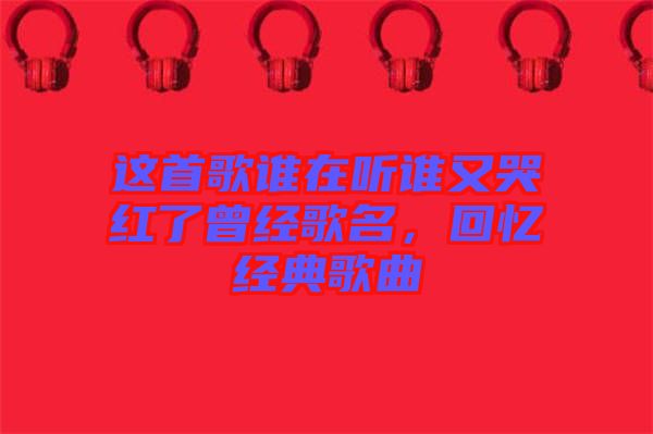 這首歌誰在聽誰又哭紅了曾經(jīng)歌名，回憶經(jīng)典歌曲