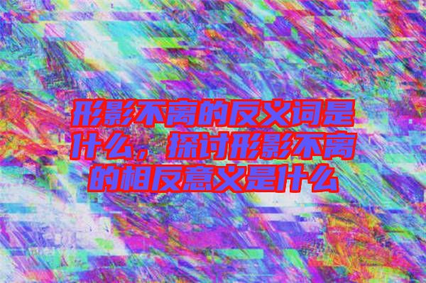 形影不離的反義詞是什么，探討形影不離的相反意義是什么