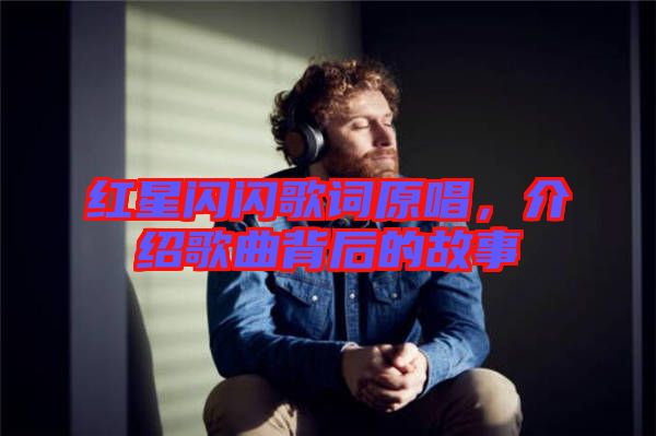 紅星閃閃歌詞原唱，介紹歌曲背后的故事