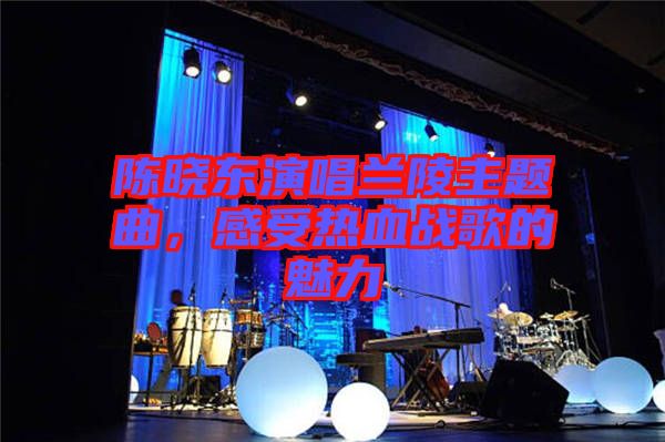 陳曉東演唱蘭陵主題曲，感受熱血戰(zhàn)歌的魅力
