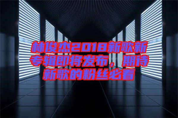 林俊杰2018新歌新專(zhuān)輯即將發(fā)布，期待新歌的粉絲必看