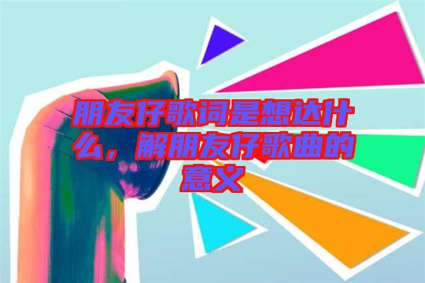 朋友仔歌詞是想達(dá)什么，解朋友仔歌曲的意義