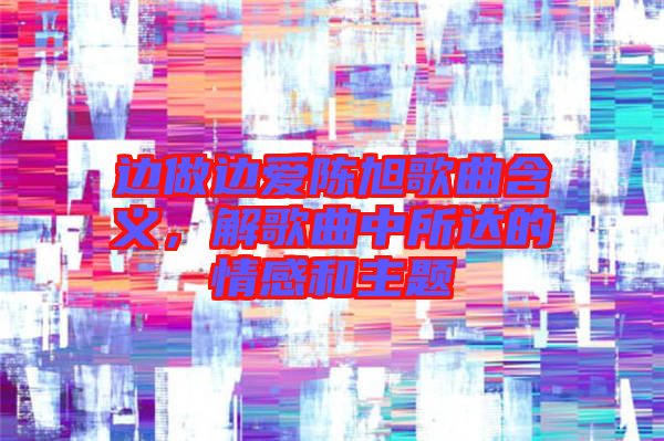 邊做邊愛(ài)陳旭歌曲含義，解歌曲中所達(dá)的情感和主題