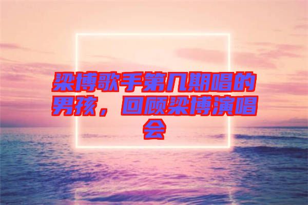 梁博歌手第幾期唱的男孩，回顧梁博演唱會