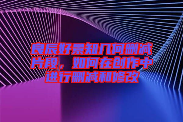 良辰好景知幾何刪減片段，如何在創(chuàng)作中進(jìn)行刪減和修改