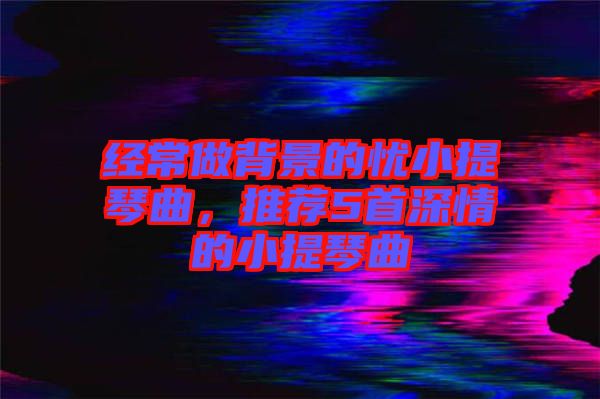 經(jīng)常做背景的憂(yōu)小提琴曲，推薦5首深情的小提琴曲