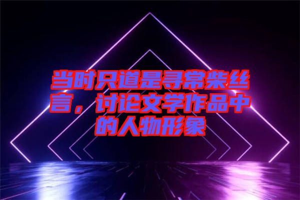當(dāng)時只道是尋常柴絲言，討論文學(xué)作品中的人物形象