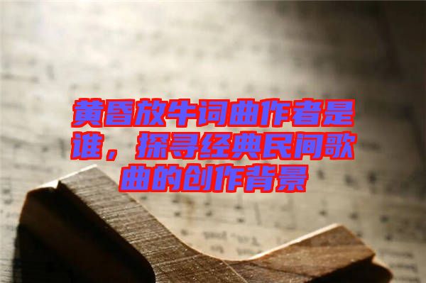 黃昏放牛詞曲作者是誰，探尋經(jīng)典民間歌曲的創(chuàng)作背景