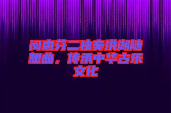 閔惠芬二獨奏洪湖隨想曲，傳承中華古樂文化