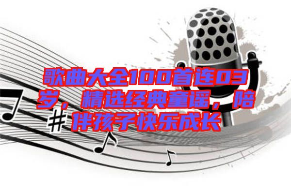 歌曲大全100首連03歲，精選經(jīng)典童謠，陪伴孩子快樂成長