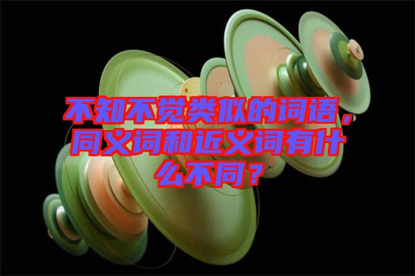 不知不覺類似的詞語，同義詞和近義詞有什么不同？