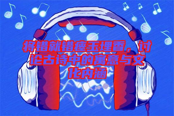將錯(cuò)就錯(cuò)瘞玉埋香，討論古詩中的寓意與文化內(nèi)涵
