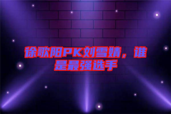 徐歌陽PK劉雪婧，誰是最強選手