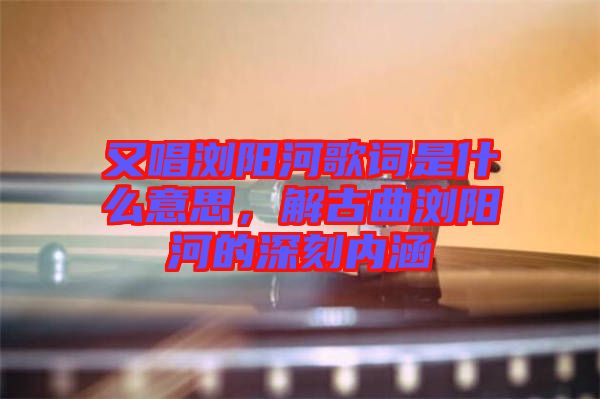 又唱瀏陽(yáng)河歌詞是什么意思，解古曲瀏陽(yáng)河的深刻內(nèi)涵
