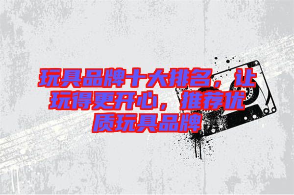 玩具品牌十大排名，讓玩得更開心，推薦優(yōu)質(zhì)玩具品牌