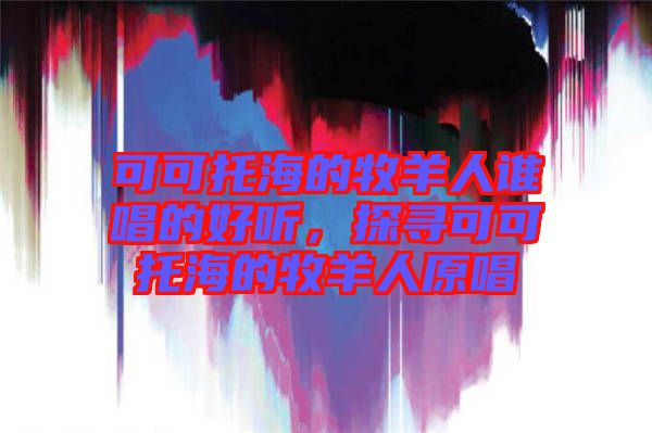 可可托海的牧羊人誰唱的好聽，探尋可可托海的牧羊人原唱