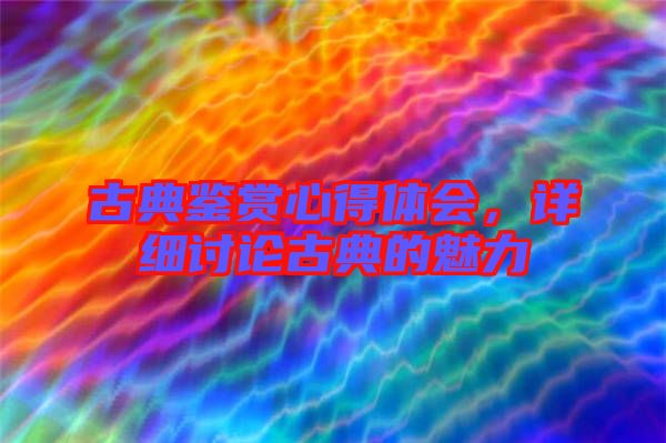 古典鑒賞心得體會，詳細(xì)討論古典的魅力