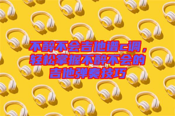 不醉不會吉他譜c調(diào)，輕松掌握不醉不會的吉他彈奏技巧