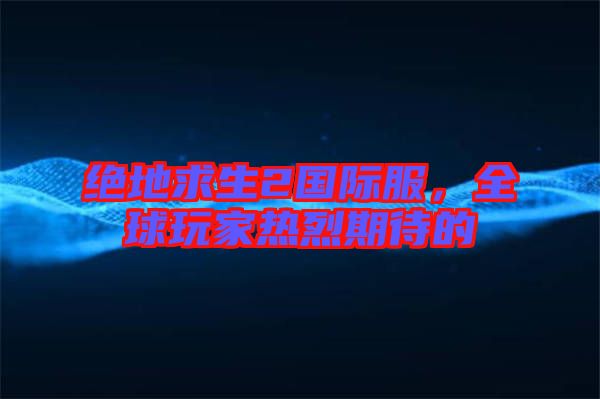 絕地求生2國(guó)際服，全球玩家熱烈期待的