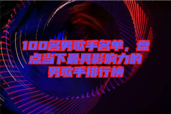 100名男歌手名單，盤點(diǎn)當(dāng)下最具影響力的男歌手排行榜