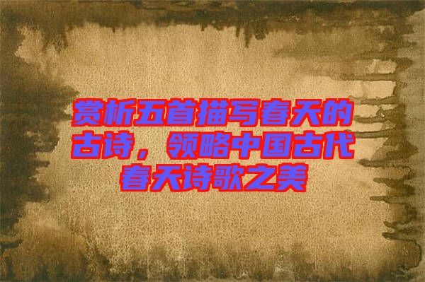 賞析五首描寫春天的古詩，領(lǐng)略中國古代春天詩歌之美
