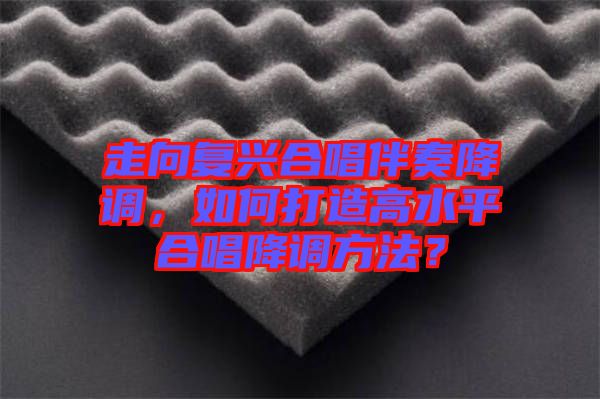 走向復(fù)興合唱伴奏降調(diào)，如何打造高水平合唱降調(diào)方法？