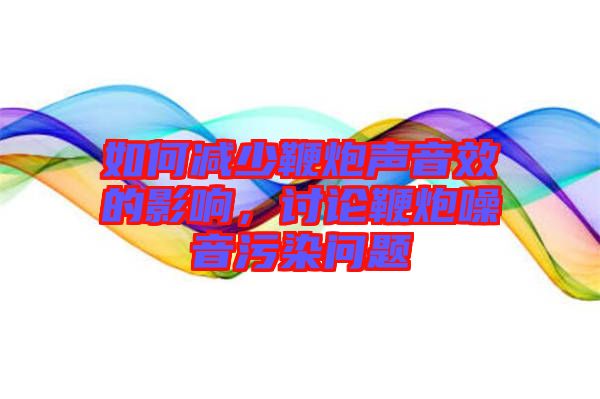 如何減少鞭炮聲音效的影響，討論鞭炮噪音污染問(wèn)題