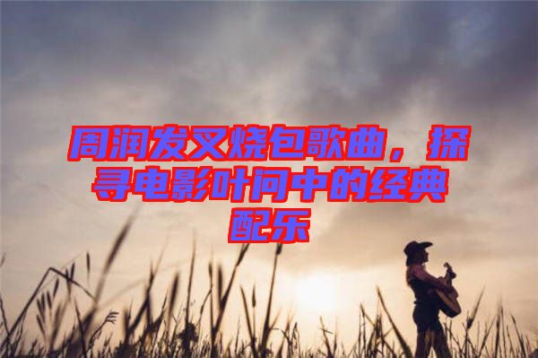 周潤發(fā)叉燒包歌曲，探尋電影葉問中的經(jīng)典配樂