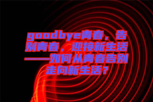 goodbye青春，告別青春，迎接新生活——如何從青春告別走向新生活？