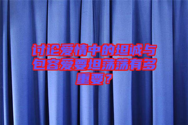 討論愛情中的坦誠與包容愛要坦蕩蕩有多重要？