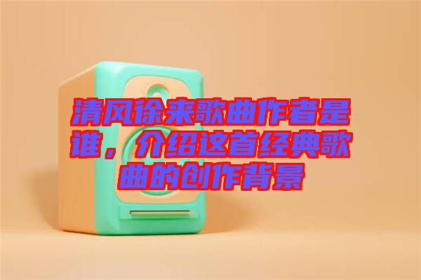 清風(fēng)徐來歌曲作者是誰，介紹這首經(jīng)典歌曲的創(chuàng)作背景
