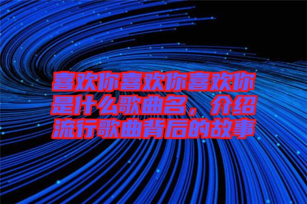 喜歡你喜歡你喜歡你是什么歌曲名，介紹流行歌曲背后的故事