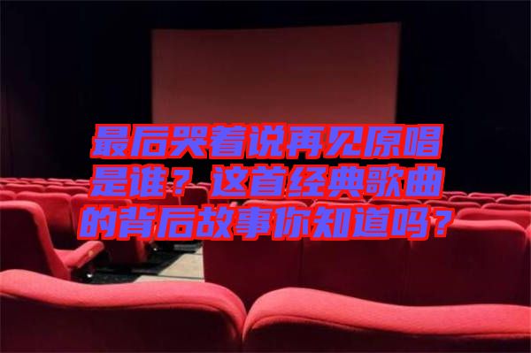 最后哭著說再見原唱是誰？這首經(jīng)典歌曲的背后故事你知道嗎？