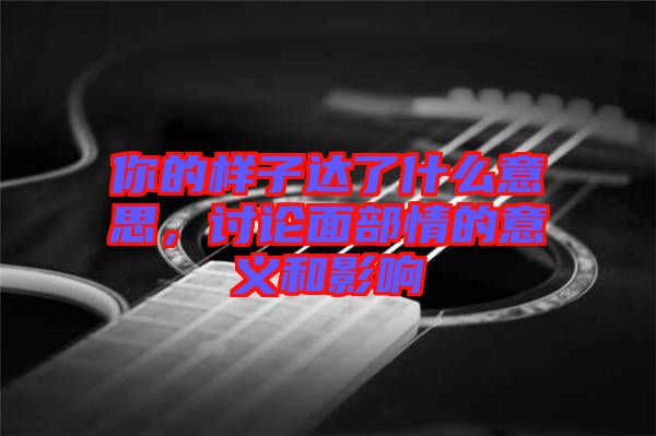 你的樣子達(dá)了什么意思，討論面部情的意義和影響