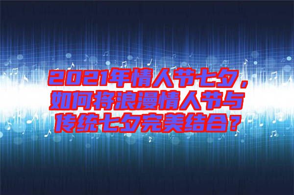 2021年情人節(jié)七夕，如何將浪漫情人節(jié)與傳統(tǒng)七夕完美結(jié)合？