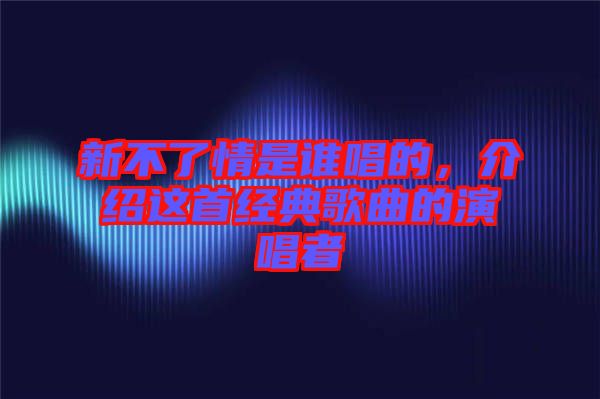 新不了情是誰唱的，介紹這首經(jīng)典歌曲的演唱者