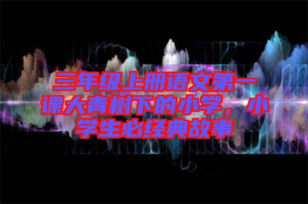 三年級上冊語文第一課大青樹下的小學(xué)，小學(xué)生必經(jīng)典故事