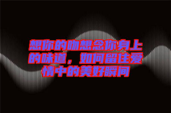 想你的吻想念你身上的味道，如何留住愛情中的美好瞬間
