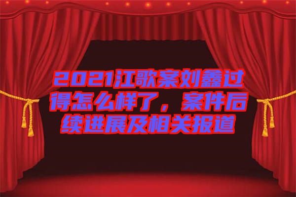 2021江歌案劉鑫過(guò)得怎么樣了，案件后續(xù)進(jìn)展及相關(guān)報(bào)道