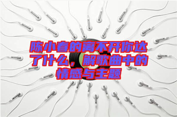 陳小春的離不開你達(dá)了什么，解歌曲中的情感與主題