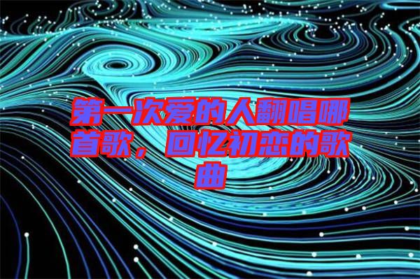 第一次愛的人翻唱哪首歌，回憶初戀的歌曲