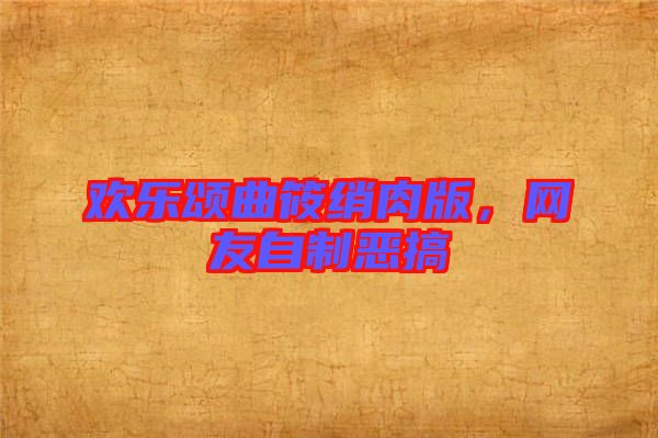 歡樂頌曲筱綃肉版，網(wǎng)友自制惡搞