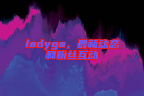 ladyga，最新動(dòng)態(tài)和粉絲互動(dòng)