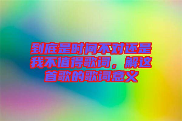 到底是時(shí)間不對還是我不值得歌詞，解這首歌的歌詞意義