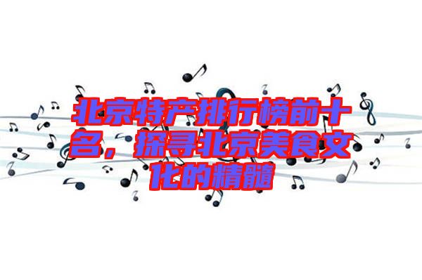 北京特產(chǎn)排行榜前十名，探尋北京美食文化的精髓