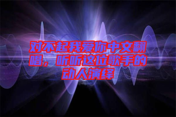 對不起我愛你中文翻唱，聽聽這位歌手的動人演繹