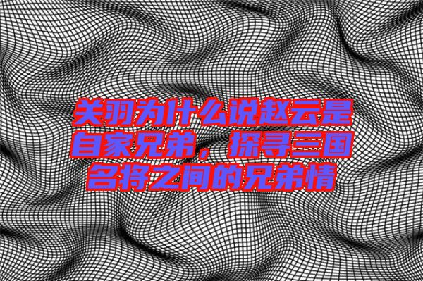 關(guān)羽為什么說(shuō)趙云是自家兄弟，探尋三國(guó)名將之間的兄弟情