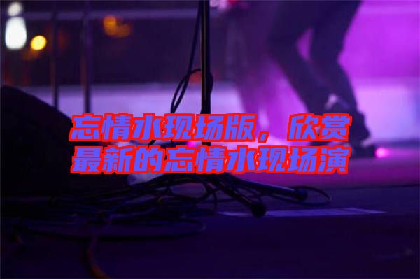 忘情水現(xiàn)場版，欣賞最新的忘情水現(xiàn)場演