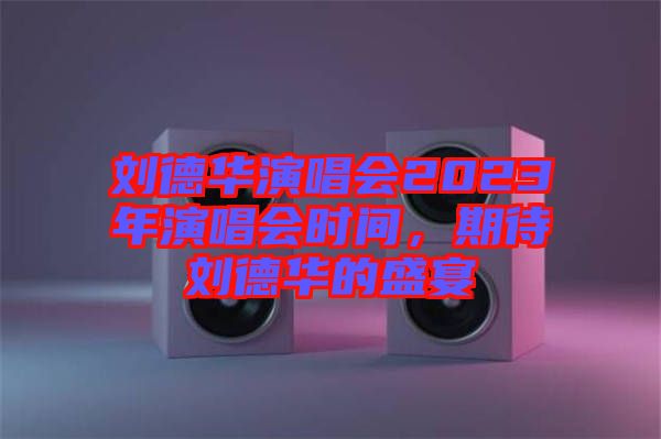 劉德華演唱會2023年演唱會時間，期待劉德華的盛宴