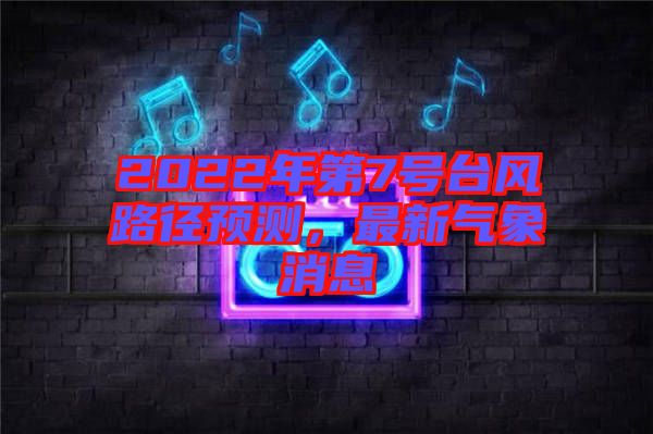 2022年第7號(hào)臺(tái)風(fēng)路徑預(yù)測(cè)，最新氣象消息